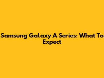 Samsung Galaxy A Series: What To Expect