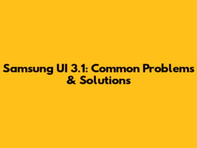Samsung UI 3.1: Common Problems & Solutions