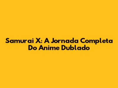 Samurai X: A Jornada Completa Do Anime Dublado