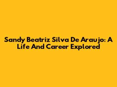 Sandy Beatriz Silva De Araujo: A Life And Career Explored