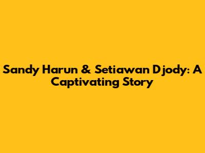 Sandy Harun & Setiawan Djody: A Captivating Story