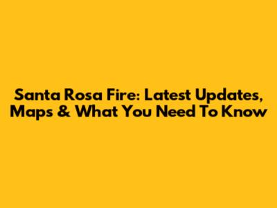 Santa Rosa Fire: Latest Updates, Maps & What You Need To Know