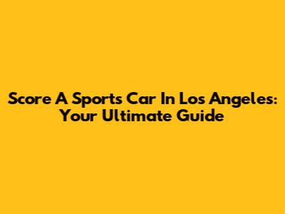 Score A Sports Car In Los Angeles: Your Ultimate Guide