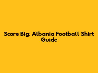 Score Big: Albania Football Shirt Guide