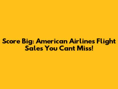 Score Big: American Airlines Flight Sales You Can't Miss!