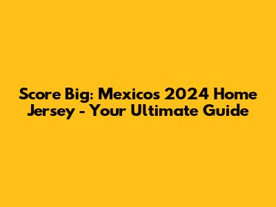 Score Big: Mexico's 2024 Home Jersey - Your Ultimate Guide