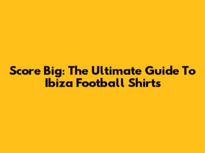 Score Big: The Ultimate Guide To Ibiza Football Shirts
