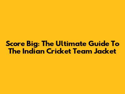Score Big: The Ultimate Guide To The Indian Cricket Team Jacket