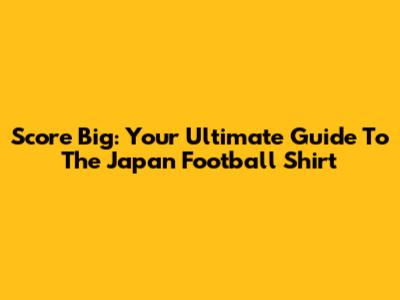 Score Big: Your Ultimate Guide To The Japan Football Shirt