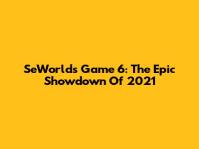 SeWorlds Game 6: The Epic Showdown Of 2021