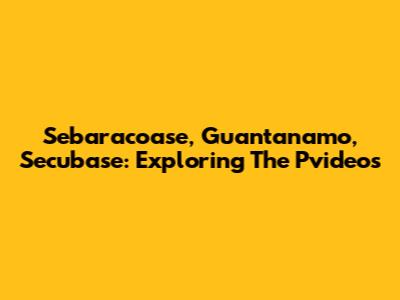 Sebaracoase, Guantanamo, Secubase: Exploring The Pvideos
