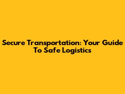 Secure Transportation: Your Guide To Safe Logistics