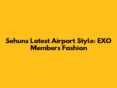 Sehun's Latest Airport Style: EXO Member's Fashion