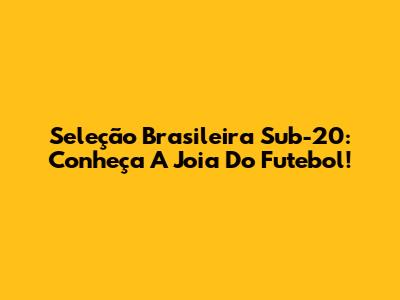 Seleção Brasileira Sub-20: Conheça A Joia Do Futebol!