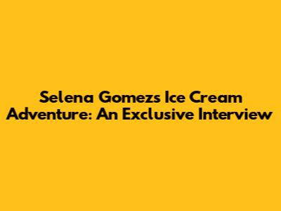 Selena Gomez's Ice Cream Adventure: An Exclusive Interview