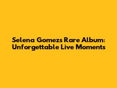 Selena Gomez's Rare Album: Unforgettable Live Moments