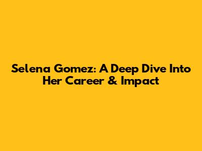 Selena Gomez: A Deep Dive Into Her Career & Impact