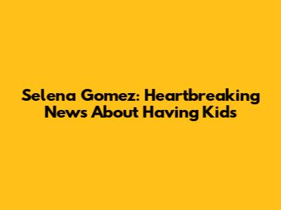 Selena Gomez: Heartbreaking News About Having Kids