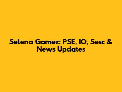 Selena Gomez: PSE, IO, Sesc & News Updates