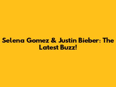 Selena Gomez & Justin Bieber: The Latest Buzz!