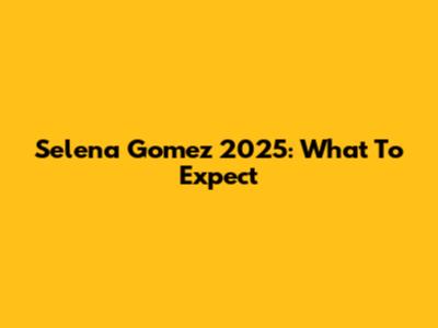 Selena Gomez 2025: What To Expect