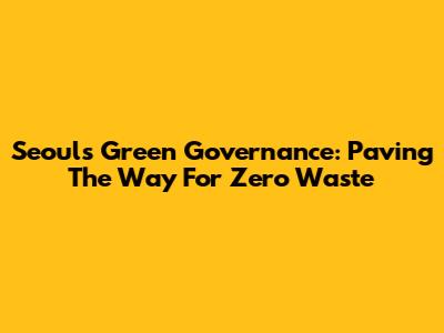 Seoul's Green Governance: Paving The Way For Zero Waste