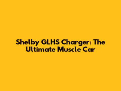 Shelby GLHS Charger: The Ultimate Muscle Car