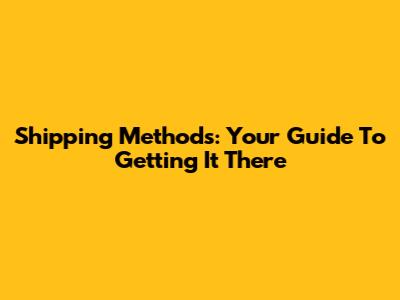 Shipping Methods: Your Guide To Getting It There