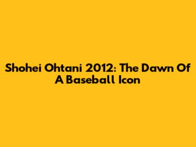 Shohei Ohtani 2012: The Dawn Of A Baseball Icon