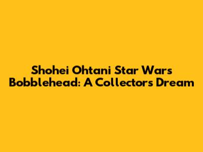 Shohei Ohtani Star Wars Bobblehead: A Collector's Dream
