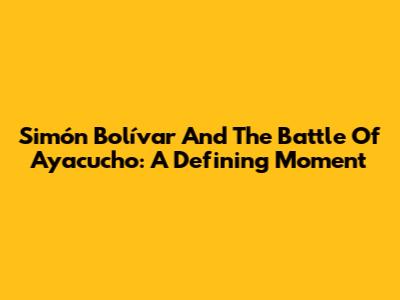 Simón Bolívar And The Battle Of Ayacucho: A Defining Moment