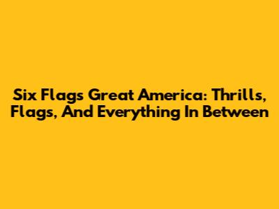 Six Flags Great America: Thrills, Flags, And Everything In Between