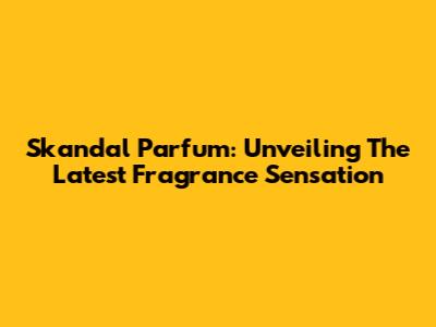 Skandal Parfum: Unveiling The Latest Fragrance Sensation