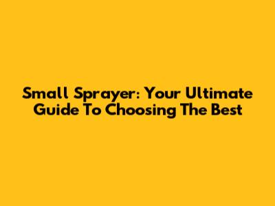 Small Sprayer: Your Ultimate Guide To Choosing The Best