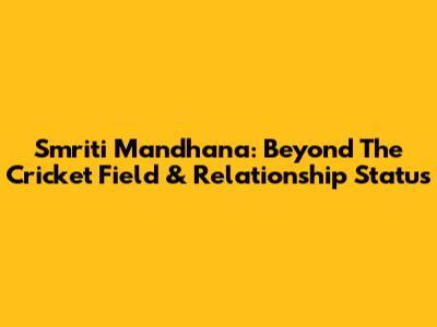 Smriti Mandhana: Beyond The Cricket Field & Relationship Status