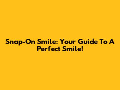 Snap-On Smile: Your Guide To A Perfect Smile!