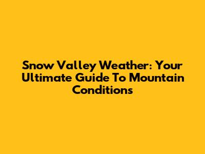 Snow Valley Weather: Your Ultimate Guide To Mountain Conditions