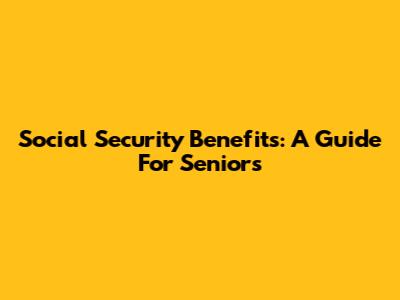 Social Security Benefits: A Guide For Seniors
