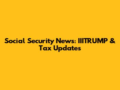 Social Security News: IIITRUMP & Tax Updates