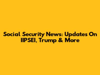 Social Security News: Updates On IIPSEI, Trump & More