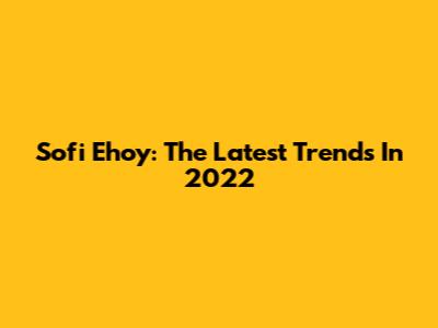 Sofi Ehoy: The Latest Trends In 2022