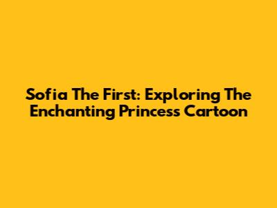 Sofia The First: Exploring The Enchanting Princess Cartoon