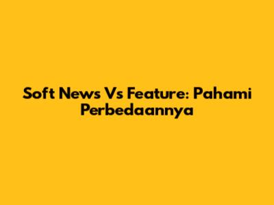 Soft News Vs Feature: Pahami Perbedaannya