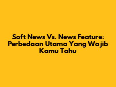 Soft News Vs. News Feature: Perbedaan Utama Yang Wajib Kamu Tahu