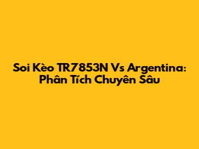 Soi Kèo TR7853N Vs Argentina: Phân Tích Chuyên Sâu