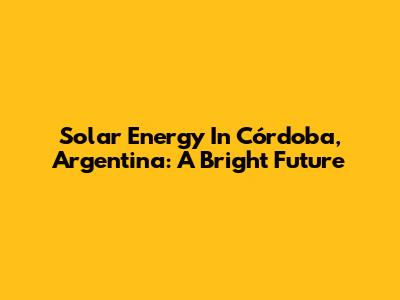 Solar Energy In Córdoba, Argentina: A Bright Future