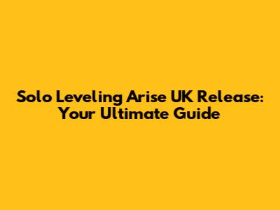 Solo Leveling Arise UK Release: Your Ultimate Guide