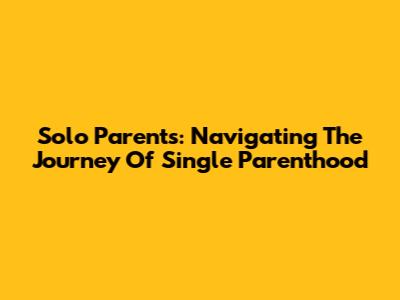 Solo Parents: Navigating The Journey Of Single Parenthood