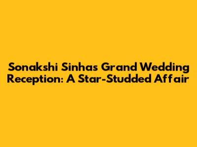 Sonakshi Sinha's Grand Wedding Reception: A Star-Studded Affair