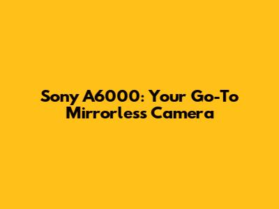 Sony A6000: Your Go-To Mirrorless Camera
